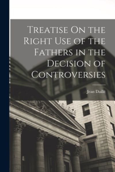 Cover for Jean Daillé · Treatise on the Right Use of the Fathers in the Decision of Controversies (Book) (2022)