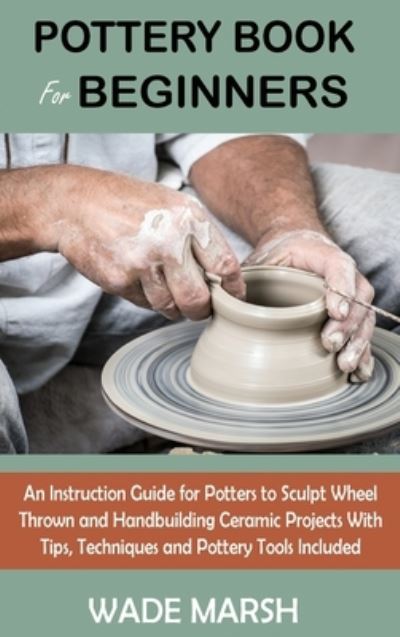 Cover for Wade Marsh · Pottery Book for Beginners: An Instruction Guide for Potters to Sculpt Wheel Thrown and Handbuilding Ceramic Projects With Tips, Techniques and Pottery Tools Included (Hardcover Book) (2021)