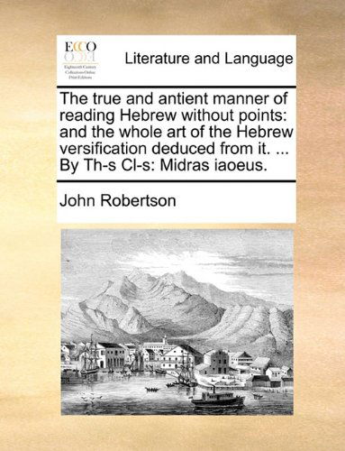 The True and Antient Manner of Reading Hebrew Without Points: and the Whole Art of the Hebrew Versification Deduced from It. ... by Th-s Cl-s: Midras Iaoeus. - John Robertson - Books - Gale ECCO, Print Editions - 9781140761105 - May 27, 2010