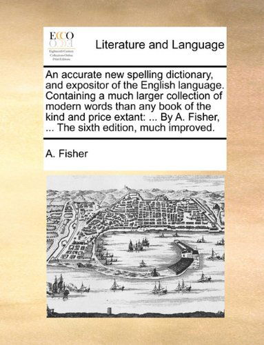 Cover for A. Fisher · An Accurate New Spelling Dictionary, and Expositor of the English Language. Containing a Much Larger Collection of Modern Words Than Any Book of the ... Fisher, ... the Sixth Edition, Much Improved. (Pocketbok) (2010)