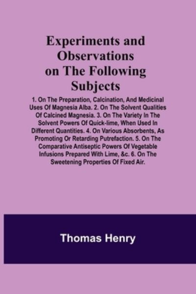 Cover for Thomas Henry · Experiments and Observations on the Following Subjects; 1. On the preparation, calcination, and medicinal uses of Magnesia Alba. 2. On the solvent qualities of calcined Magnesia. 3. On the variety in the solvent powers of quick-lime, when used in differen (Paperback Book) (2021)