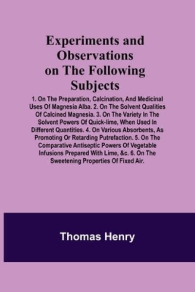 Experiments and Observations on the Following Subjects; 1. On the preparation, calcination, and medicinal uses of Magnesia Alba. 2. On the solvent qualities of calcined Magnesia. 3. On the variety in the solvent powers of quick-lime, when used in differen - Thomas Henry - Livros - Alpha Edition - 9789355341105 - 22 de outubro de 2021