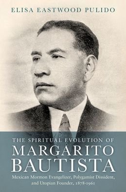 Cover for Pulido, Elisa Eastwood (Visiting Scholar in Global Mormon Studies, Visiting Scholar in Global Mormon Studies, Claremont Graduate University) · The Spiritual Evolution of Margarito Bautista: Mexican Mormon Evangelizer, Polygamist Dissident, and Utopian Founder, 1878-1961 (Hardcover Book) (2020)