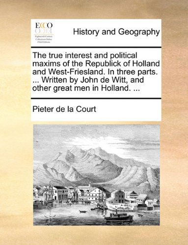 The True Interest and Political Maxims of the Republick of Holland and West-friesland. in Three Parts. ... Written by John De Witt, and Other Great men in Holland. ... - Pieter De La Court - Livres - Gale ECCO, Print Editions - 9781140780106 - 27 mai 2010