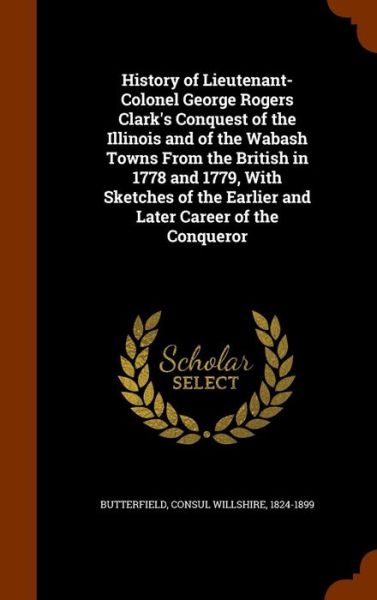 Cover for Consul Willshire Butterfield · History of Lieutenant-Colonel George Rogers Clark's Conquest of the Illinois and of the Wabash Towns from the British in 1778 and 1779, with Sketches of the Earlier and Later Career of the Conqueror (Hardcover Book) (2015)