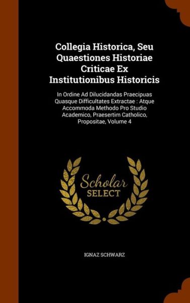 Cover for Ignaz Schwarz · Collegia Historica, Seu Quaestiones Historiae Criticae Ex Institutionibus Historicis In Ordine Ad Dilucidandas Praecipuas Quasque Difficultates ... Praesertim Catholico, Propositae, Volume 4 (Hardcover Book) (2015)