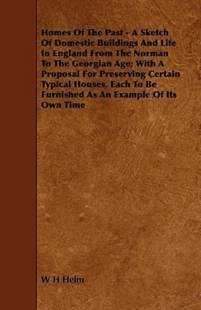 Homes Of The Past - A Sketch Of Domestic Buildings And Life In England From The Norman To The Georgian Age; With A Proposal For Preserving Certain Typical Houses, Each To Be Furnished As An Example Of Its Own Time - W H Helm - Books - Read Books - 9781444601107 - March 4, 2009