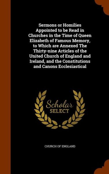 Cover for Church of England · Sermons or Homilies Appointed to Be Read in Churches in the Time of Queen Elizabeth of Famous Memory, to Which Are Annexed the Thirty-Nine Articles of the United Church of England and Ireland, and the Constitutions and Canons Ecclesiastical (Hardcover Book) (2015)