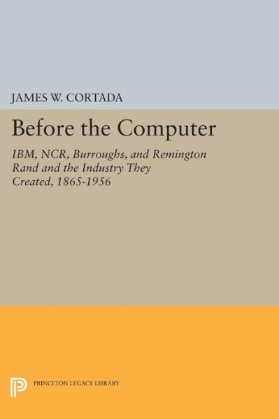 Before the Computer: IBM, NCR, Burroughs, and Remington Rand and the Industry They Created, 1865-1956 - Princeton Legacy Library - James W. Cortada - Books - Princeton University Press - 9780691600109 - March 8, 2015