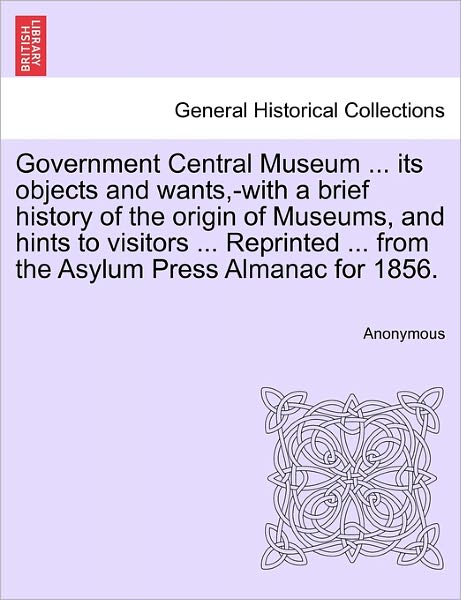 Cover for Anonymous · Government Central Museum ... Its Objects and Wants, -with a Brief History of the Origin of Museums, and Hints to Visitors ... Reprinted ... from the (Paperback Book) (2011)