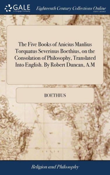 The Five Books of Anicius Manlius Torquatus Severinus Boethius, on the Consolation of Philosophy, Translated Into English. By Robert Duncan, A.M - Boethius - Kirjat - Gale Ecco, Print Editions - 9781379411109 - tiistai 17. huhtikuuta 2018