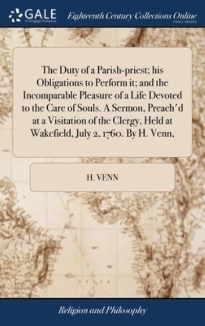 Cover for H Venn · The Duty of a Parish-priest; his Obligations to Perform it; and the Incomparable Pleasure of a Life Devoted to the Care of Souls. A Sermon, Preach'd at a Visitation of the Clergy, Held at Wakefield, July 2, 1760. By H. Venn, (Hardcover bog) (2018)