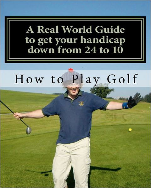 How to Play Golf: a Real World User Guide to Getting Your Handicap Down from 24 to 10...and Beyond. - Tim Sutton - Books - Createspace - 9781461187110 - May 14, 2011