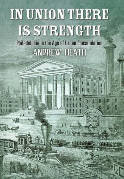 In Union There Is Strength: Philadelphia in the Age of Urban Consolidation - America in the Nineteenth Century - Andrew Heath - Bøger - University of Pennsylvania Press - 9780812251111 - 15. februar 2019