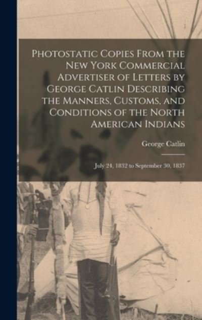 Cover for George 1796-1872 Catlin · Photostatic Copies From the New York Commercial Advertiser of Letters by George Catlin Describing the Manners, Customs, and Conditions of the North American Indians (Hardcover Book) (2021)
