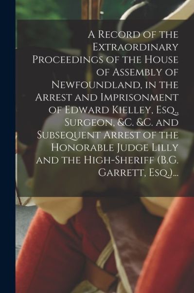 Cover for Anonymous · A Record of the Extraordinary Proceedings of the House of Assembly of Newfoundland, in the Arrest and Imprisonment of Edward Kielley, Esq., Surgeon, &amp;c. &amp;c. and Subsequent Arrest of the Honorable Judge Lilly and the High-sheriff (B.G. Garrett, Esq.)... (Paperback Book) (2021)