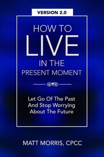 How to Live in the Present Moment, Version 2.0 - Let Go of the Past & Stop Worrying About the Future - Matt Morris - Boeken - Createspace - 9781515230113 - 26 juli 2015