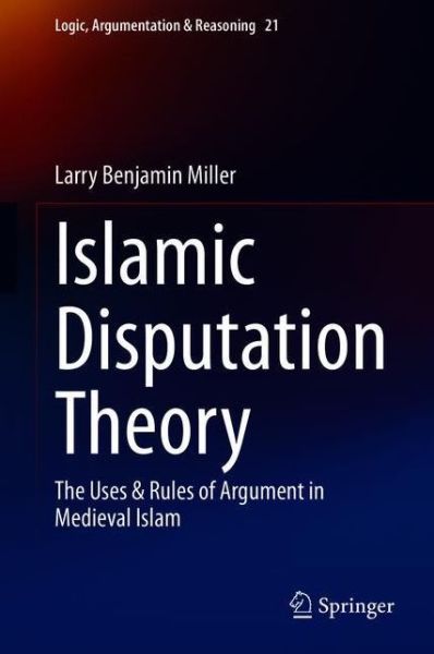 Cover for Larry Benjamin Miller · Islamic Disputation Theory: The Uses &amp; Rules of Argument in Medieval Islam - Logic, Argumentation &amp; Reasoning (Hardcover Book) [1st ed. 2020 edition] (2020)