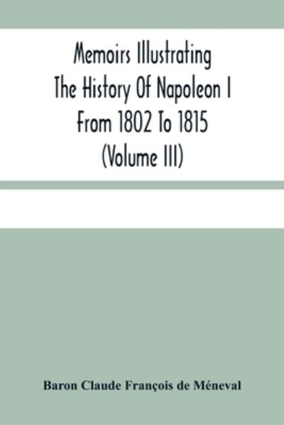 Cover for Baron Claude François de Méneval · Memoirs Illustrating The History Of Napoleon I From 1802 To 1815 (Volume Iii) (Paperback Book) (2021)