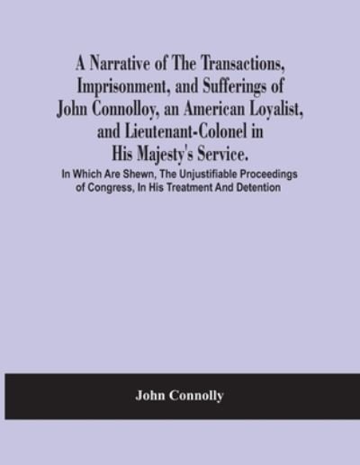 A Narrative Of The Transactions, Imprisonment, And Sufferings Of John Connolloy, An American Loyalist, And Lieutenant-Colonel In His Majesty'S Service. In Which Are Shewn, The Unjustifiable Proceedings Of Congress, In His Treatment And Detention - John Connolly - Books - Alpha Edition - 9789354485114 - March 15, 2021