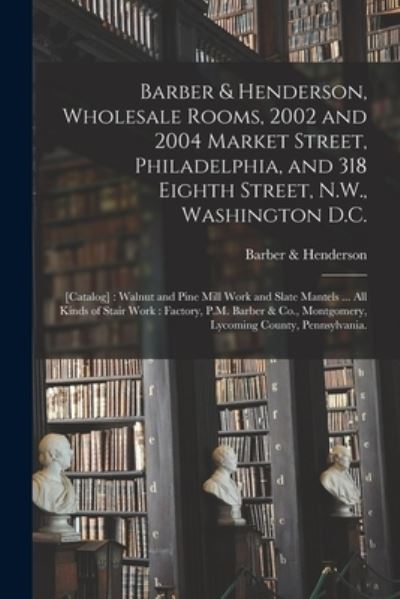 Cover for Barber &amp; Henderson · Barber &amp; Henderson, Wholesale Rooms, 2002 and 2004 Market Street, Philadelphia, and 318 Eighth Street, N.W., Washington D.C.: [catalog]: Walnut and Pine Mill Work and Slate Mantels ... All Kinds of Stair Work: Factory, P.M. Barber &amp; Co., Montgomery, ... (Paperback Book) (2021)