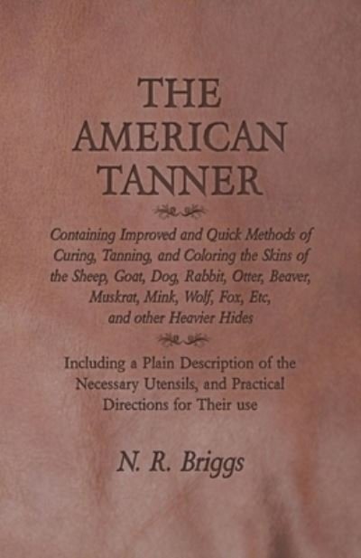 Cover for N R Briggs · The American Tanner - Containing Improved and Quick Methods of Curing, Tanning, and Coloring the Skins of the Sheep, Goat, Dog, Rabbit, Otter, Beaver, Muskrat, Mink, Wolf, Fox, Etc, and other Heavier Hides - Including a Plain Description of the Necessary  (Paperback Bog) (2016)