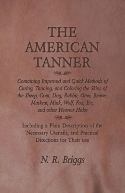 Cover for N R Briggs · The American Tanner - Containing Improved and Quick Methods of Curing, Tanning, and Coloring the Skins of the Sheep, Goat, Dog, Rabbit, Otter, Beaver, Muskrat, Mink, Wolf, Fox, Etc, and other Heavier Hides - Including a Plain Description of the Necessary  (Paperback Bog) (2016)