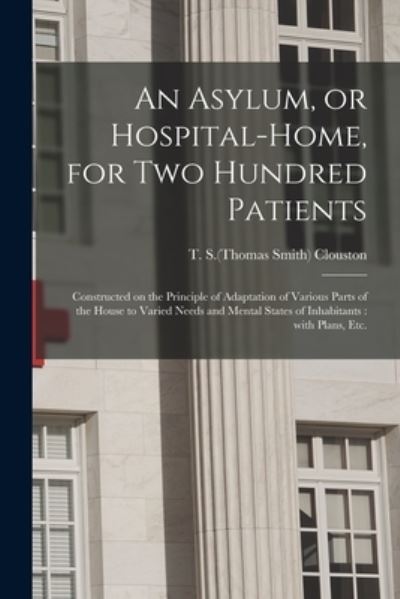 Cover for T S (Thomas Smith) 1840-1915 Clouston · An Asylum, or Hospital-home, for Two Hundred Patients : Constructed on the Principle of Adaptation of Various Parts of the House to Varied Needs and Mental States of Inhabitants (Paperback Book) (2021)