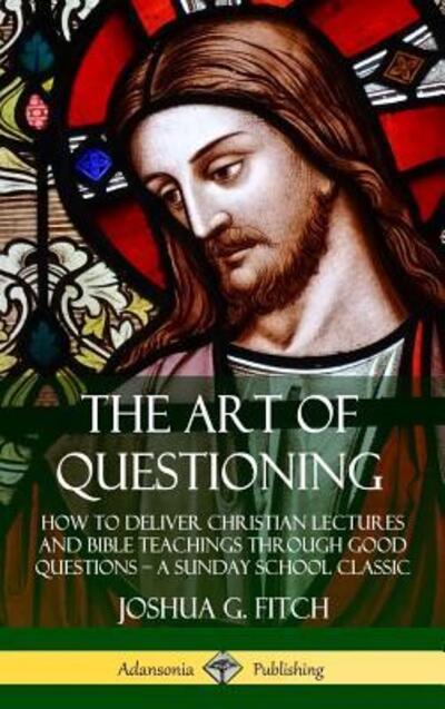 The Art of Questioning: How to Deliver Christian Lectures and Bible Teachings through Good Questions - a Sunday School Classic (Hardcover) - Joshua G. Fitch - Książki - Lulu.com - 9780359743117 - 21 czerwca 2019