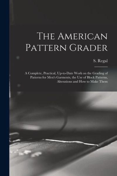 Cover for S. (Samuel) B. 1866 Regal · American Pattern Grader; a Complete, Practical, up-To-date Work on the Grading of Patterns for Men's Garments, the Use of Block Patterns, Alterations and How to Make Them (Book) (2022)