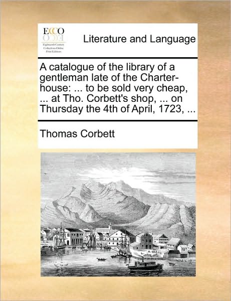 Cover for Thomas Corbett · A Catalogue of the Library of a Gentleman Late of the Charter-house: to Be Sold Very Cheap, ... at Tho. Corbett's Shop, ... on Thursday the 4th of April (Paperback Book) (2010)