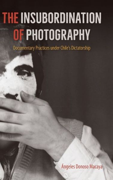 Cover for Angeles Donoso Macaya · The Insubordination of Photography: Documentary Practices under Chile's Dictatorship - Reframing Media, Technology, and Culture in Latin/o America (Hardcover Book) (2020)