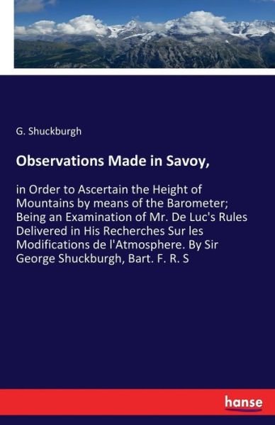 Observations Made in Savoy,: in Order to Ascertain the Height of Mountains by means of the Barometer; Being an Examination of Mr. De Luc's Rules Delivered in His Recherches Sur les Modifications de l'Atmosphere. By Sir George Shuckburgh, Bart. F. R. S - G Shuckburgh - Books - Hansebooks - 9783337382117 - December 30, 2017