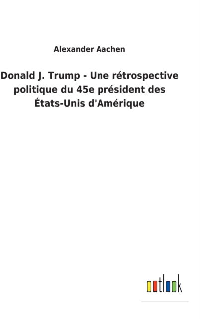 Donald J. Trump - Une rétrospective politique du 45e président des États-Unis d'Amérique - Alexander Aachen - Books - Outlook Verlag - 9783752460117 - March 14, 2022