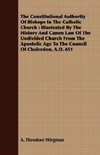 The Constitutional Authority of Bishops in the Catholic Church: Illustrated by the History and Canon Law of the Undivided Church from the Apostolic Age to the Council of Chalcedon, A.d. 451 - A. Theodore Wirgman - Books - Fisher Press - 9781409701118 - May 19, 2008