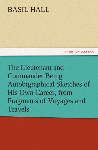 Cover for Basil Hall · The Lieutenant and Commander Being Autobigraphical Sketches of His Own Career, from Fragments of Voyages and Travels (Tredition Classics) (Taschenbuch) (2011)