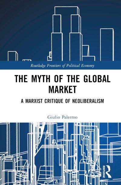 Cover for Palermo, Giulio (University of Brescia, Italy) · The Myth of the Global Market: A Marxist Critique of Neoliberalism - Routledge Frontiers of Political Economy (Hardcover Book) (2024)