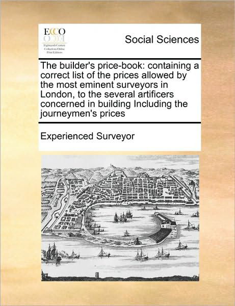 The Builder's Price-book: Containing a Correct List of the Prices Allowed by the Most Eminent Surveyors in London, to the Several Artificers Con - Surveyor Experienced Surveyor - Books - Gale Ecco, Print Editions - 9781171467120 - August 6, 2010