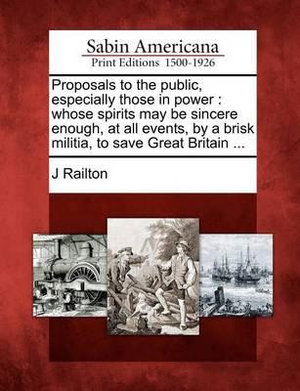 Cover for J Railton · Proposals to the Public, Especially Those in Power: Whose Spirits May Be Sincere Enough, at All Events, by a Brisk Militia, to Save Great Britain ... (Paperback Book) (2012)