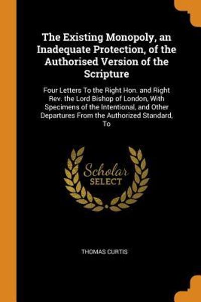 Cover for Thomas Curtis · The Existing Monopoly, an Inadequate Protection, of the Authorised Version of the Scripture : Four Letters to the Right Hon. and Right Rev. the Lord ... Departures from the Authorized Standard, to (Paperback Book) (2018)