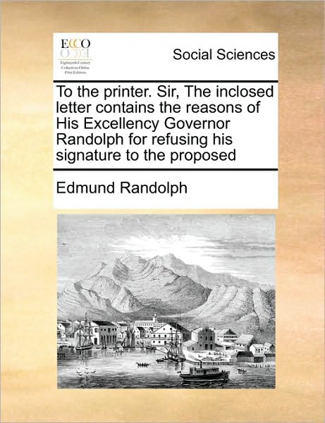 To the Printer. Sir, the Inclosed Letter Contains the Reasons of His Excellency Governor Randolph for Refusing His Signature to the Proposed - Edmund Randolph - Books - Gale Ecco, Print Editions - 9781171444121 - August 6, 2010