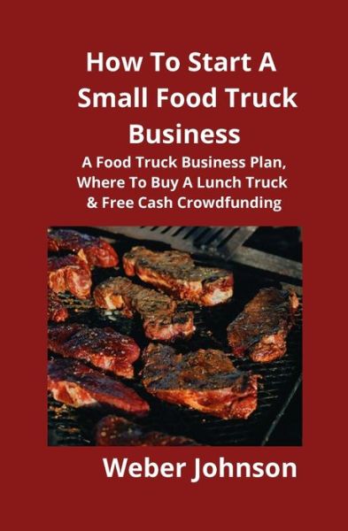 Cover for Weber Johnson · How To Start A Small Food Truck Business: A Food Truck Business Plan, Where To Buy A Lunch Truck &amp; Free Cash Crowdfunding (Paperback Book) (2019)