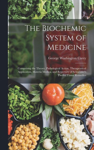 Cover for George Washington Carey · The Biochemic System of Medicine: Comprising the Theory, Pathological Action, Therapeutical Application, Materia Medica, and Repertory of Schuessler's Twelve Tissue Remedies (Hardcover Book) (2022)