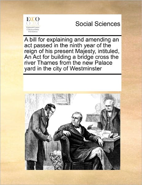 Cover for See Notes Multiple Contributors · A Bill for Explaining and Amending an Act Passed in the Ninth Year of the Reign of His Present Majesty, Intituled, an Act for Building a Bridge Cross ... New Palace Yard in the City of Westminster (Paperback Book) (2010)