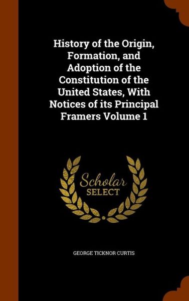 Cover for George Ticknor Curtis · History of the Origin, Formation, and Adoption of the Constitution of the United States, with Notices of Its Principal Framers Volume 1 (Hardcover Book) (2015)