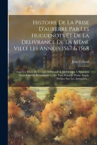 Histoire de la Prise d'auxerre Par les Huguenots et de la Delivrance de la Même Ville les Années 1567 & 1568 : Avec un Récit de Ce Qui a Précédé & de Ce Qui a Suivi Ces Deux Fameux Evénemens ... - Jean Lebeuf - Books - Creative Media Partners, LLC - 9781022601123 - July 18, 2023