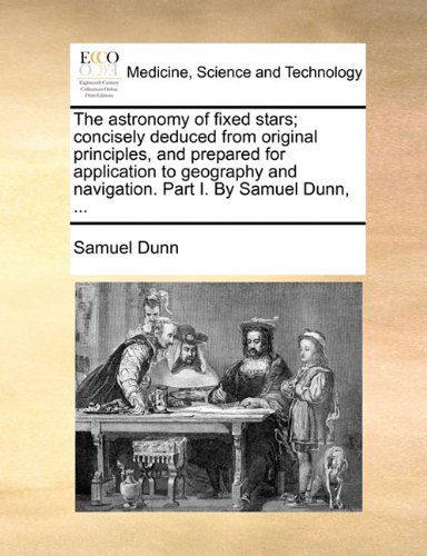 The Astronomy of Fixed Stars; Concisely Deduced from Original Principles, and Prepared for Application to Geography and Navigation. Part I. by Samuel Dunn, ... - Samuel Dunn - Books - Gale ECCO, Print Editions - 9781140721123 - May 27, 2010