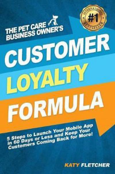 Cover for Katy Fletcher · The Pet Care Business Owner's Customer Loyalty Formula : 5 Steps to Launch Your Mobile App in 60 Days or Less and Keep Your Customers Coming Back for More! (Pocketbok) (2017)