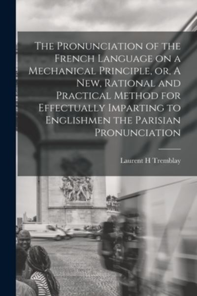 Cover for Laurent H Tremblay · The Pronunciation of the French Language on a Mechanical Principle, or, A New, Rational and Practical Method for Effectually Imparting to Englishmen the Parisian Pronunciation [microform] (Paperback Book) (2021)