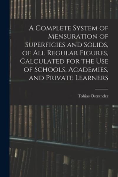 Cover for Tobias Ostrander · A Complete System of Mensuration of Superficies and Solids, of All Regular Figures, Calculated for the Use of Schools, Academies, and Private Learners (Paperback Book) (2021)